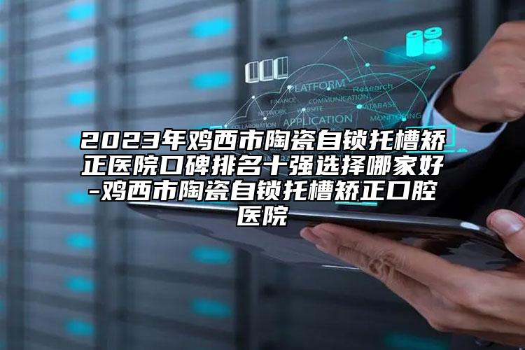 2023年鸡西市陶瓷自锁托槽矫正医院口碑排名十强选择哪家好-鸡西市陶瓷自锁托槽矫正口腔医院