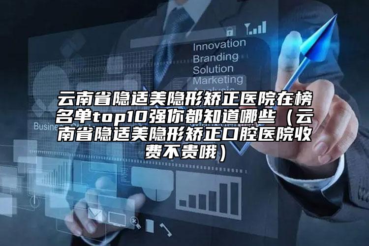 云南省隐适美隐形矫正医院在榜名单top10强你都知道哪些（云南省隐适美隐形矫正口腔医院收费不贵哦）