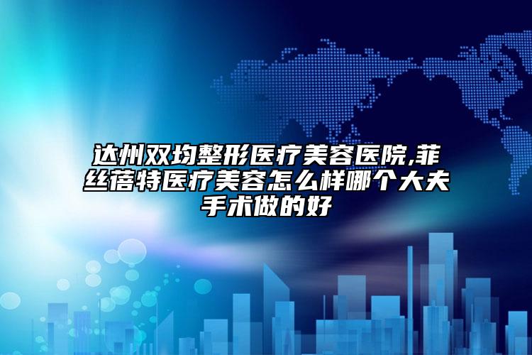 达州双均整形医疗美容医院,菲丝蓓特医疗美容怎么样哪个大夫手术做的好