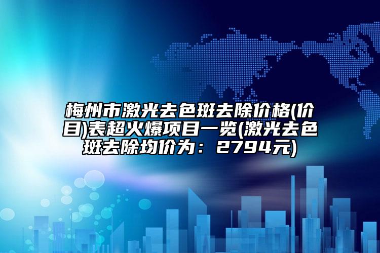 梅州市激光去色斑去除价格(价目)表超火爆项目一览(激光去色斑去除均价为：2794元)