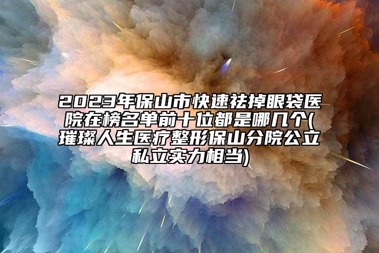 2023年保山市快速祛掉眼袋医院在榜名单前十位都是哪几个(璀璨人生医疗整形保山分院公立私立实力相当)