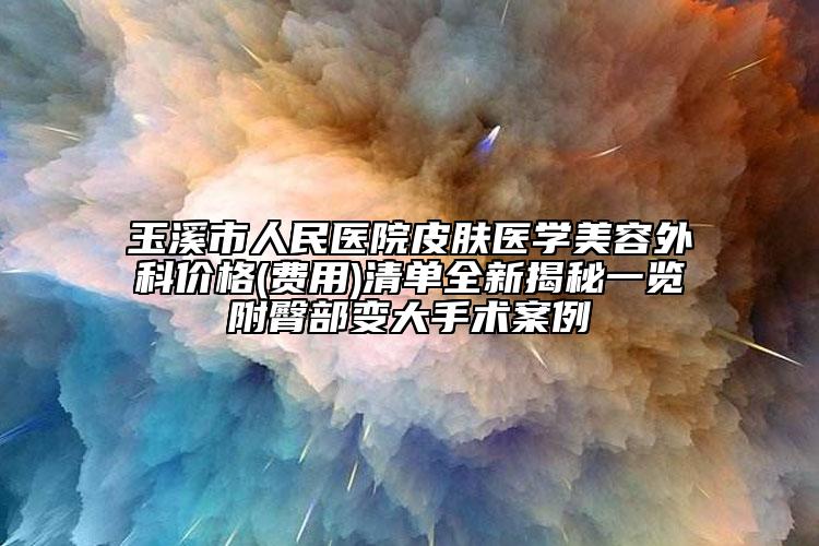 玉溪市人民医院皮肤医学美容外科价格(费用)清单全新揭秘一览附臀部变大手术案例
