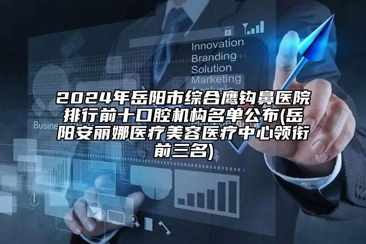 2024年岳阳市综合鹰钩鼻医院排行前十口腔机构名单公布(岳阳安丽娜医疗美容医疗中心领衔前三名)