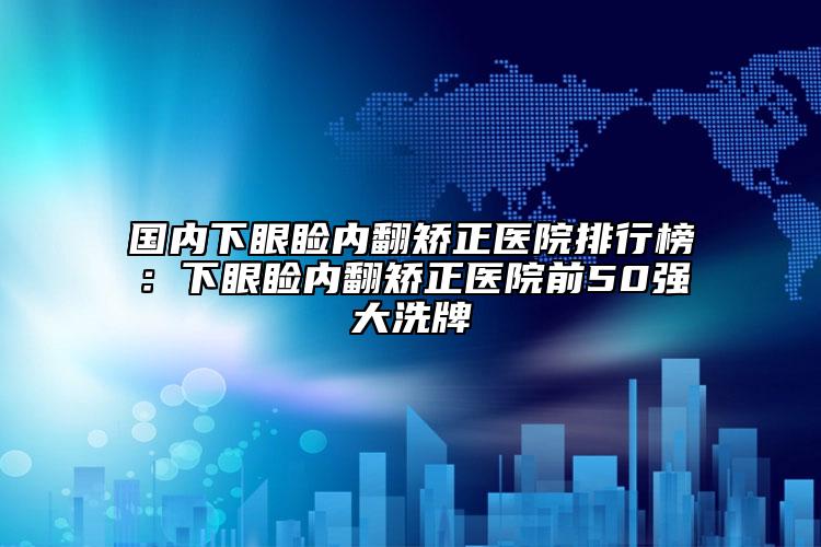 国内下眼睑内翻矫正医院排行榜：下眼睑内翻矫正医院前50强大洗牌