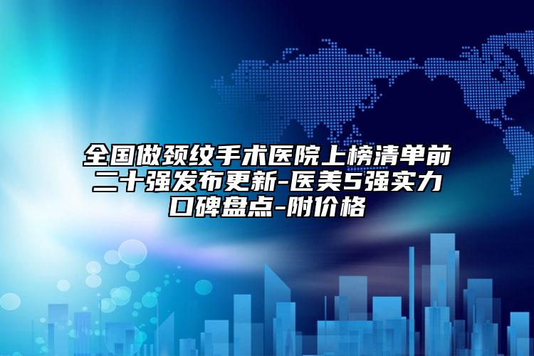 全国做颈纹手术医院上榜清单前二十强发布更新-医美5强实力口碑盘点-附价格