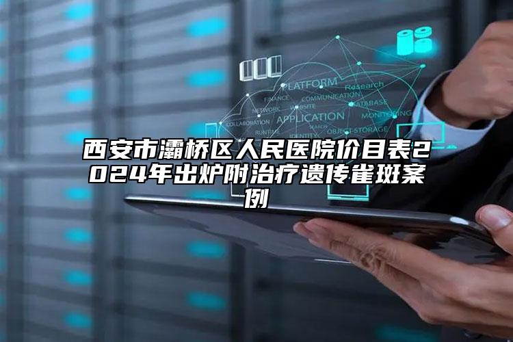 西安市灞桥区人民医院价目表2024年出炉附治疗遗传雀斑案例