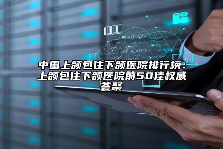 中国上颌包住下颌医院排行榜：上颌包住下颌医院前50佳权威荟聚