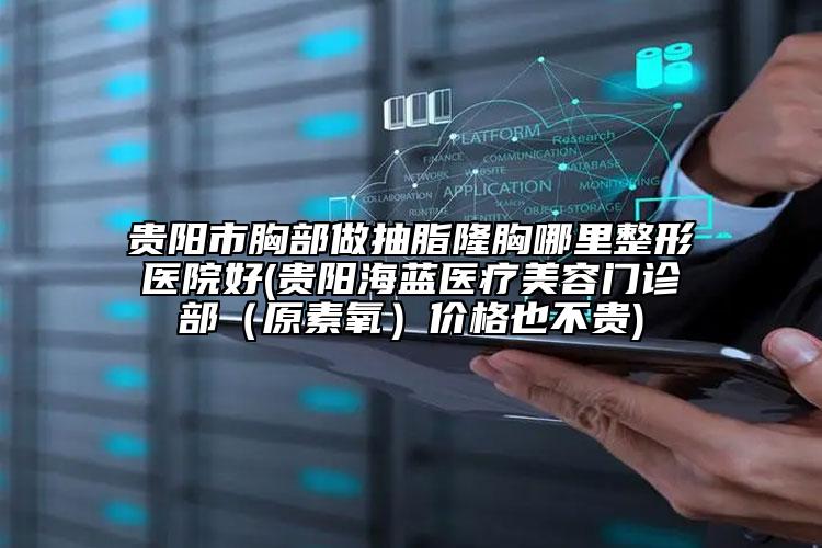贵阳市胸部做抽脂隆胸哪里整形医院好(贵阳海蓝医疗美容门诊部（原素氧）价格也不贵)