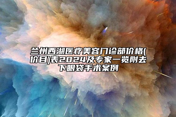 兰州西湖医疗美容门诊部价格(价目)表2024及专家一览附去下眼袋手术案例