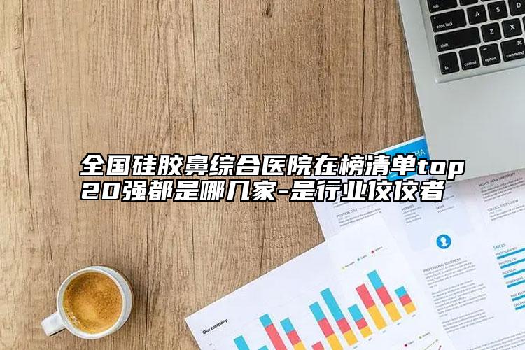全国硅胶鼻综合医院在榜清单top20强都是哪几家-是行业佼佼者