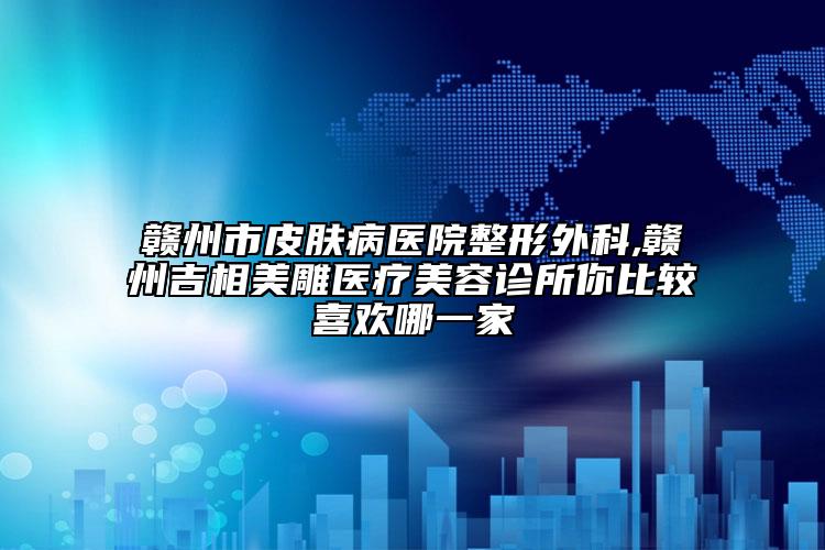 赣州市皮肤病医院整形外科,赣州吉相美雕医疗美容诊所你比较喜欢哪一家