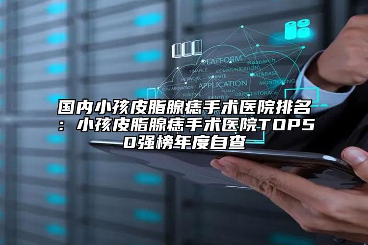 国内小孩皮脂腺痣手术医院排名：小孩皮脂腺痣手术医院TOP50强榜年度自查