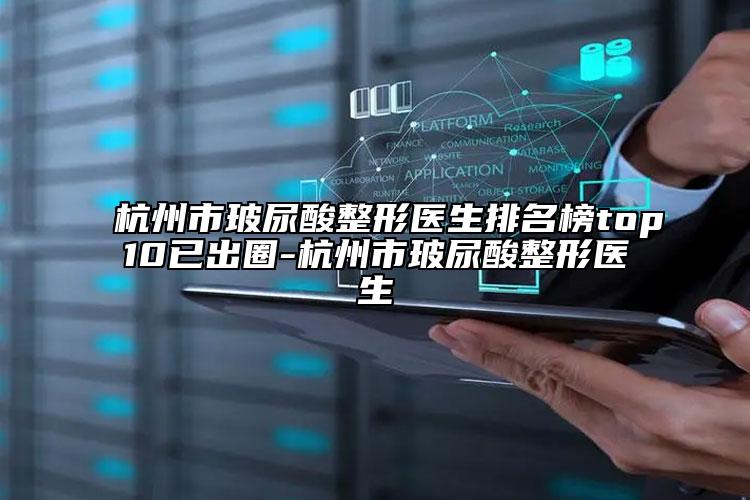 杭州市玻尿酸整形医生排名榜top10已出圈-杭州市玻尿酸整形医生