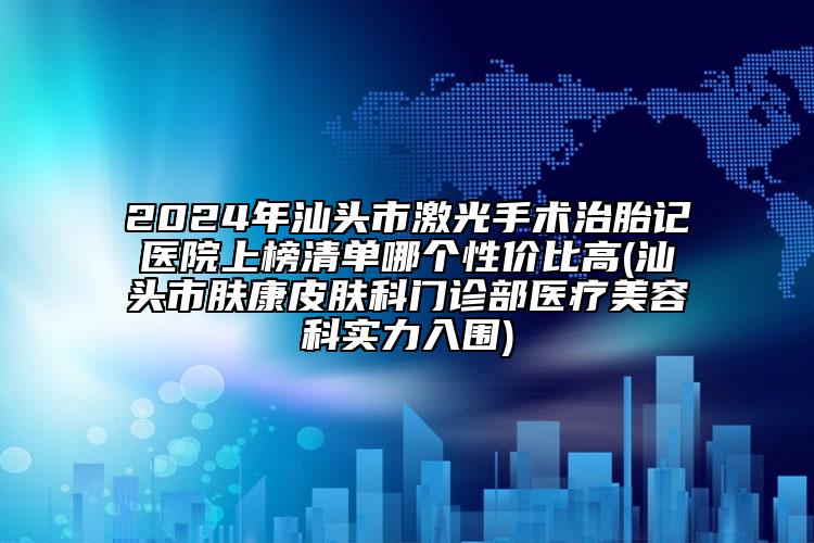 2024年汕头市激光手术治胎记医院上榜清单哪个性价比高(汕头市肤康皮肤科门诊部医疗美容科实力入围)