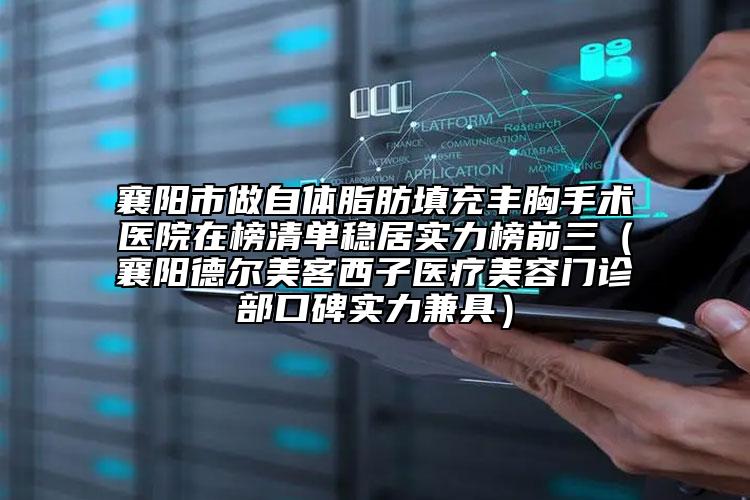 襄阳市做自体脂肪填充丰胸手术医院在榜清单稳居实力榜前三（襄阳德尔美客西子医疗美容门诊部口碑实力兼具）