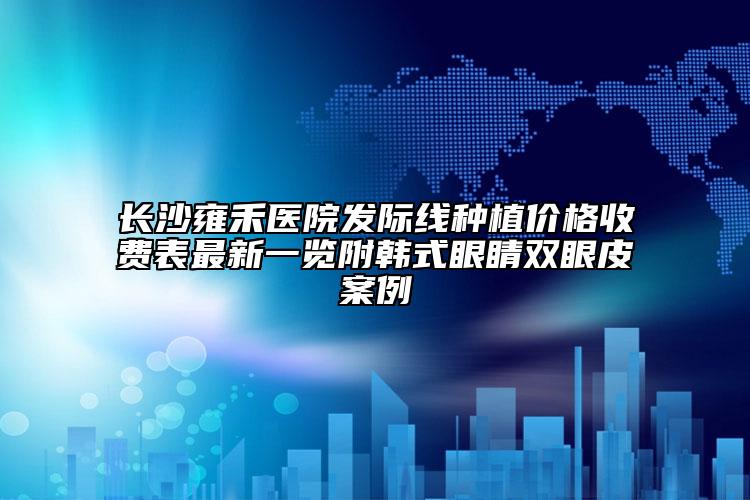 长沙雍禾医院发际线种植价格收费表最新一览附韩式眼睛双眼皮案例