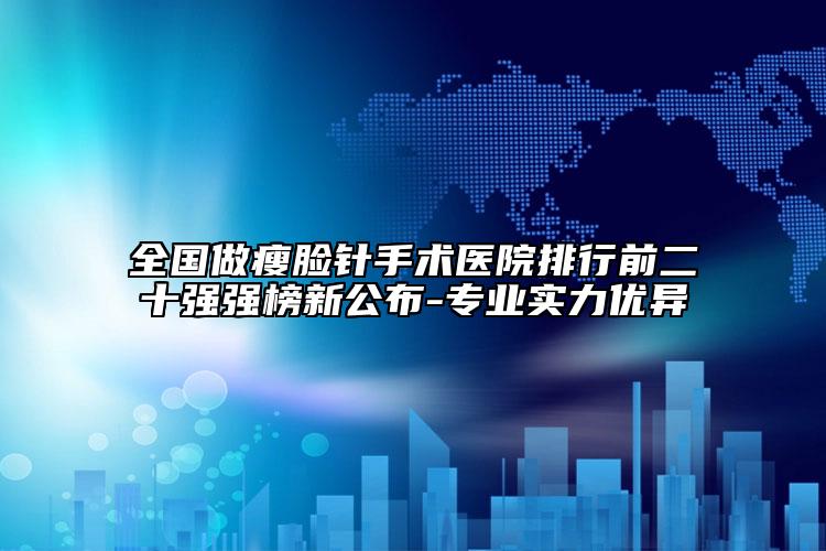 全国做瘦脸针手术医院排行前二十强强榜新公布-专业实力优异