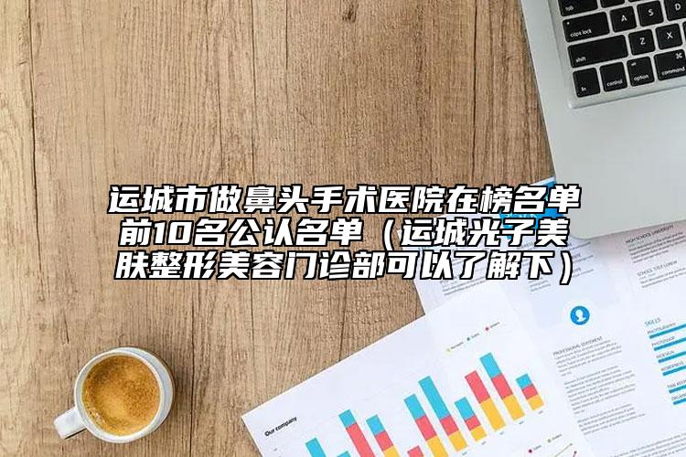 运城市做鼻头手术医院在榜名单前10名公认名单（运城光子美肤整形美容门诊部可以了解下）