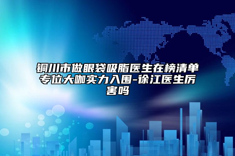 铜川市做眼袋吸脂医生在榜清单专位大咖实力入围-徐江医生厉害吗