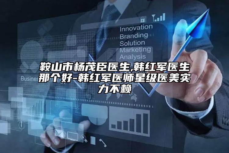 鞍山市杨茂臣医生,韩红军医生那个好-韩红军医师星级医美实力不赖