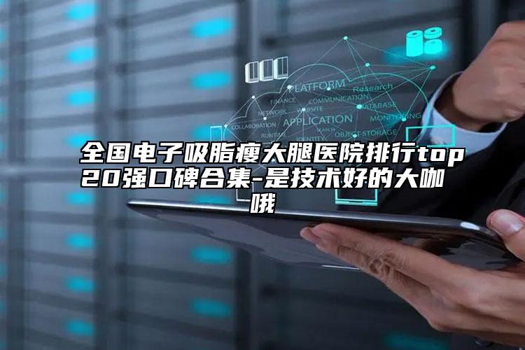 全国电子吸脂瘦大腿医院排行top20强口碑合集-是技术好的大咖哦