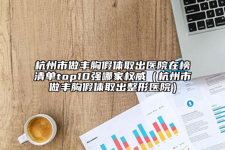 杭州市做丰胸假体取出医院在榜清单top10强哪家权威（杭州市做丰胸假体取出整形医院）