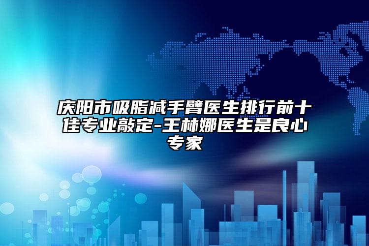 庆阳市吸脂减手臂医生排行前十佳专业敲定-王林娜医生是良心专家