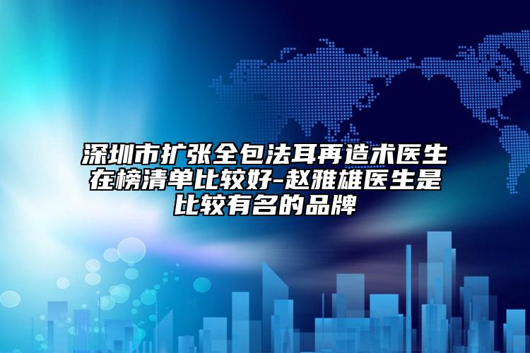 深圳市扩张全包法耳再造术医生在榜清单比较好-赵雅雄医生是比较有名的品牌