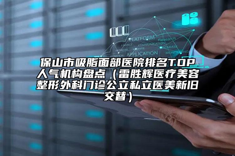 保山市吸脂面部医院排名TOP人气机构盘点（雷胜辉医疗美容整形外科门诊公立私立医美新旧交替）