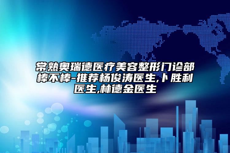 常熟奥瑞德医疗美容整形门诊部棒不棒-推荐杨俊涛医生,卜胜利医生,林德金医生