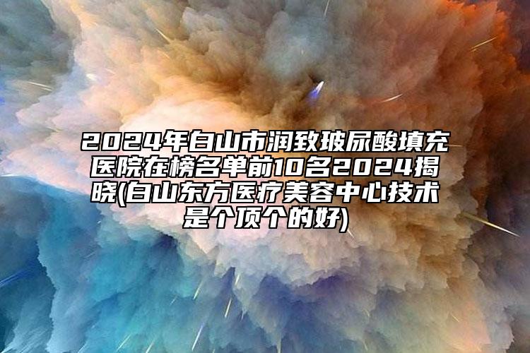 2024年白山市润致玻尿酸填充医院在榜名单前10名2024揭晓(白山东方医疗美容中心技术是个顶个的好)