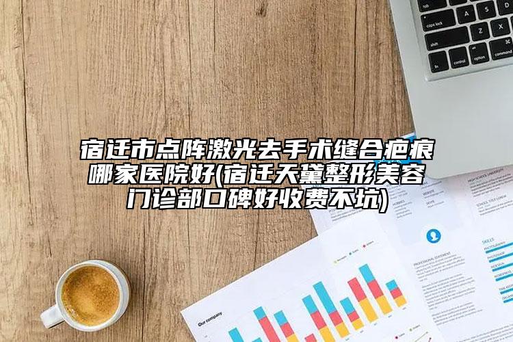 宿迁市点阵激光去手术缝合疤痕哪家医院好(宿迁天黛整形美容门诊部口碑好收费不坑)