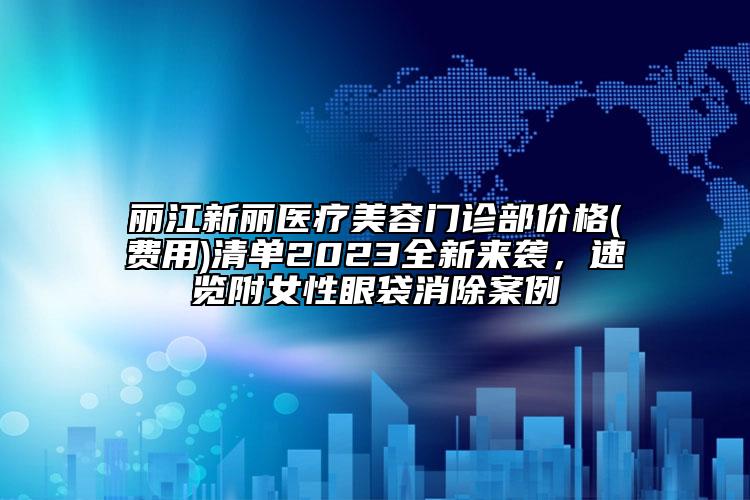 丽江新丽医疗美容门诊部价格(费用)清单2023全新来袭，速览附女性眼袋消除案例