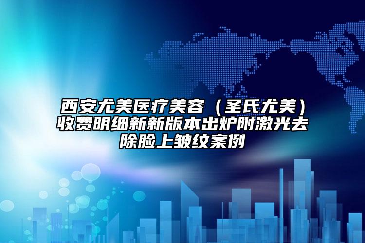 西安尤美医疗美容（圣氏尤美）收费明细新新版本出炉附激光去除脸上皱纹案例