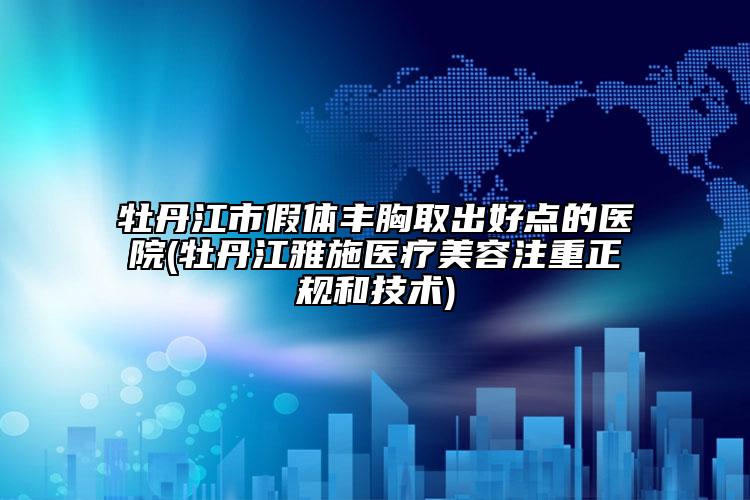 牡丹江市假体丰胸取出好点的医院(牡丹江雅施医疗美容注重正规和技术)
