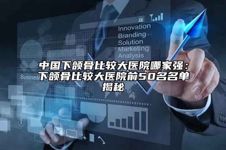 中国下颌骨比较大医院哪家强：下颌骨比较大医院前50名名单揭秘