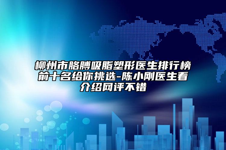 柳州市胳膊吸脂塑形医生排行榜前十名给你挑选-陈小刚医生看介绍网评不错