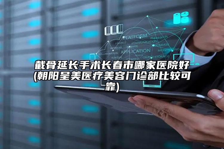 截骨延长手术长春市哪家医院好(朝阳呈美医疗美容门诊部比较可靠)
