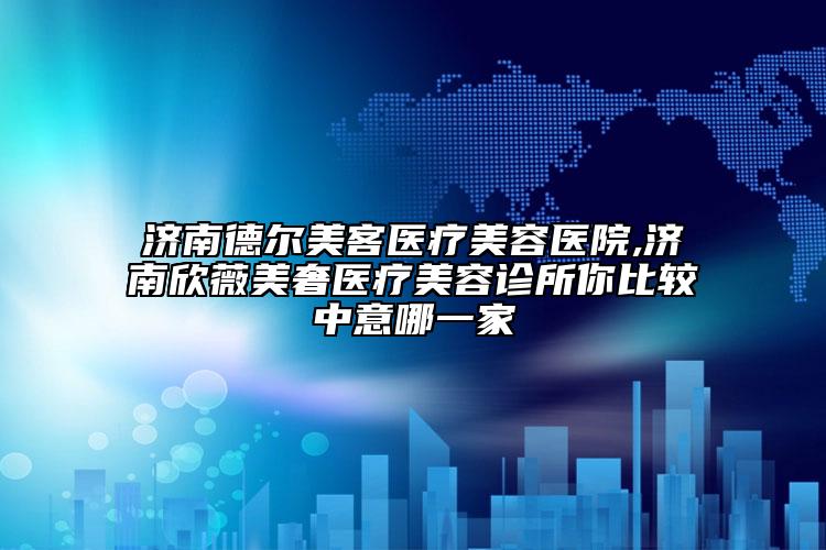 济南德尔美客医疗美容医院,济南欣薇美奢医疗美容诊所你比较中意哪一家