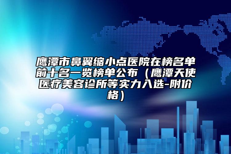 鹰潭市鼻翼缩小点医院在榜名单前十名一览榜单公布（鹰潭天使医疗美容诊所等实力入选-附价格）