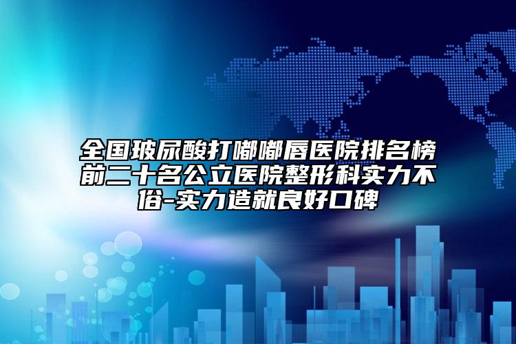 全国玻尿酸打嘟嘟唇医院排名榜前二十名公立医院整形科实力不俗-实力造就良好口碑