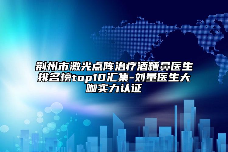 荆州市激光点阵治疗酒糟鼻医生排名榜top10汇集-刘量医生大咖实力认证