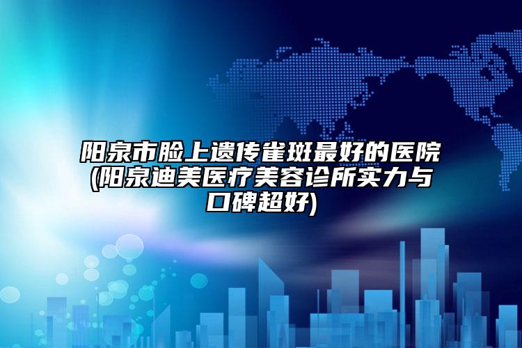 阳泉市脸上遗传雀斑最好的医院(阳泉迪美医疗美容诊所实力与口碑超好)