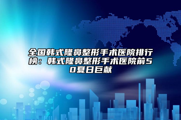 全国韩式隆鼻整形手术医院排行榜：韩式隆鼻整形手术医院前50夏日巨献