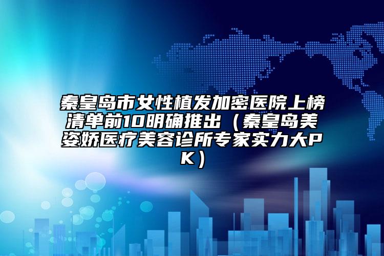 秦皇岛市女性植发加密医院上榜清单前10明确推出（秦皇岛美姿娇医疗美容诊所专家实力大PK）