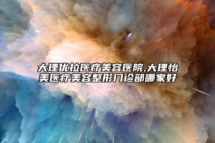 大理优拉医疗美容医院,大理怡美医疗美容整形门诊部哪家好