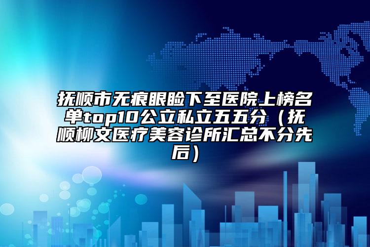抚顺市无痕眼睑下至医院上榜名单top10公立私立五五分（抚顺柳文医疗美容诊所汇总不分先后）
