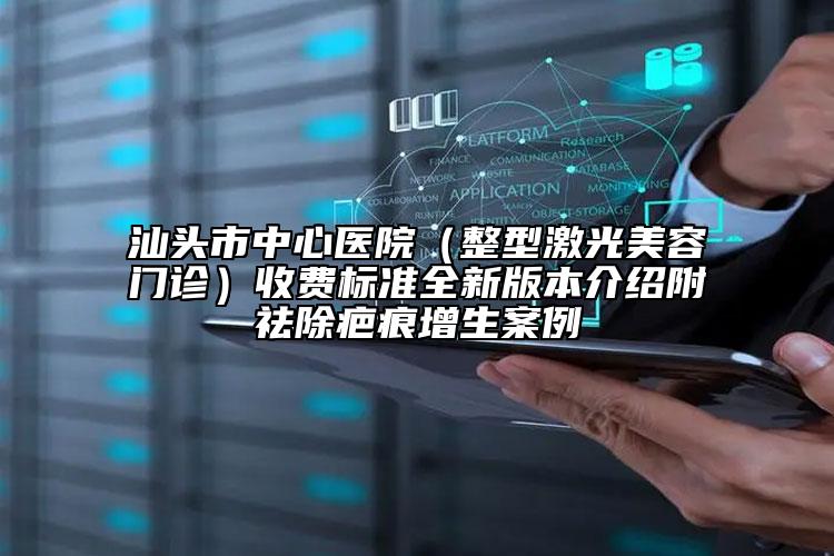 汕头市中心医院（整型激光美容门诊）收费标准全新版本介绍附祛除疤痕增生案例