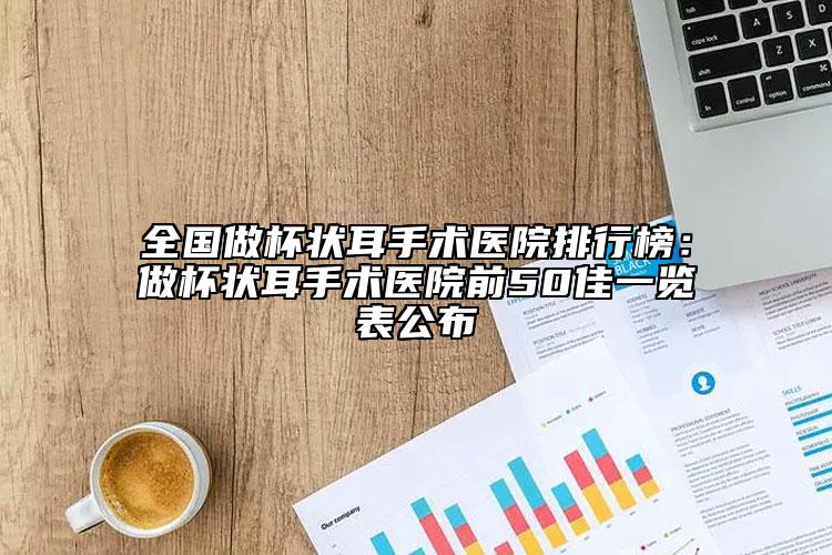 全国做杯状耳手术医院排行榜：做杯状耳手术医院前50佳一览表公布