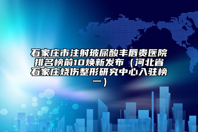 石家庄市注射玻尿酸丰唇贵医院排名榜前10焕新发布（河北省石家庄烧伤整形研究中心入驻榜一）